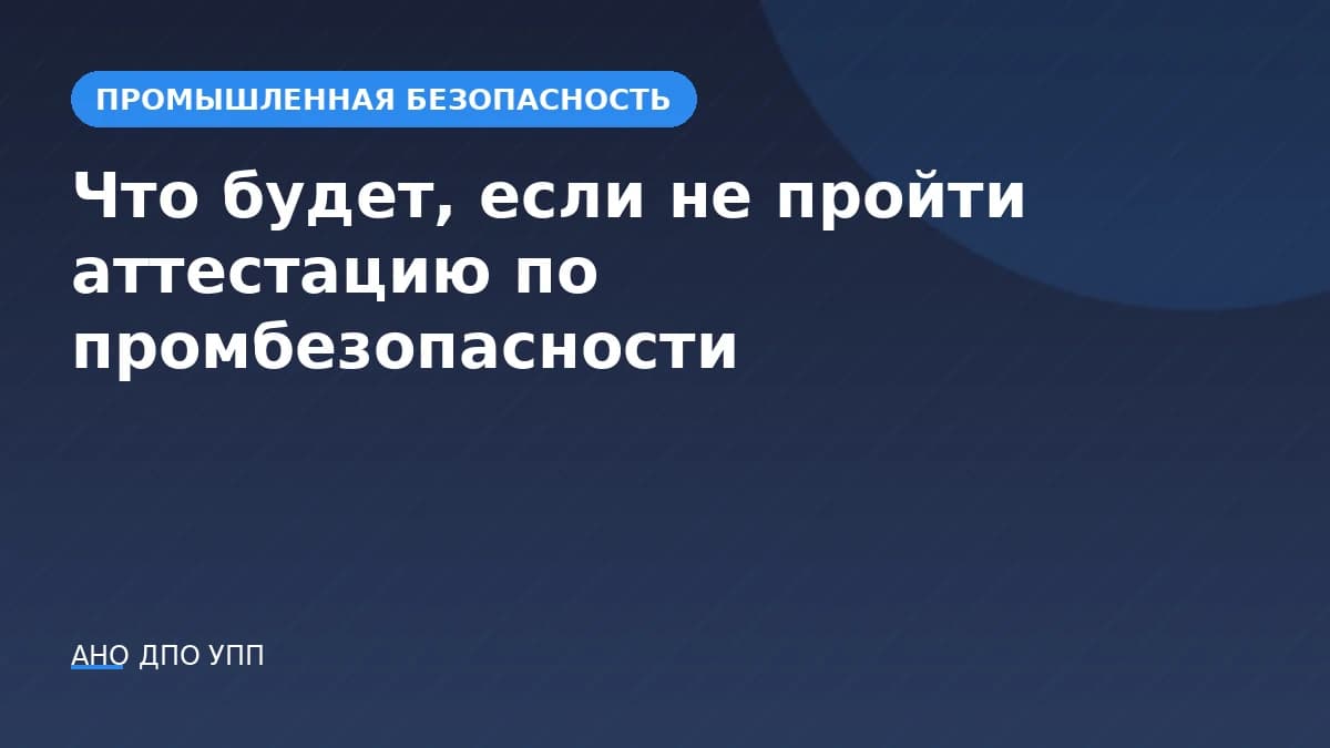 Что будет, если не пройти аттестацию по промышленной безопасности: отстранение и внеочередная проверка